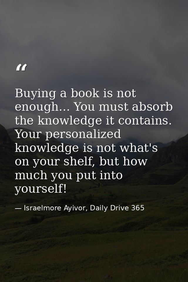 Buying a book is not enough... You must absorb the knowledge it contains. Your personalized knowledge is not what's on y — Israelmore Ayivor, Daily Drive 365