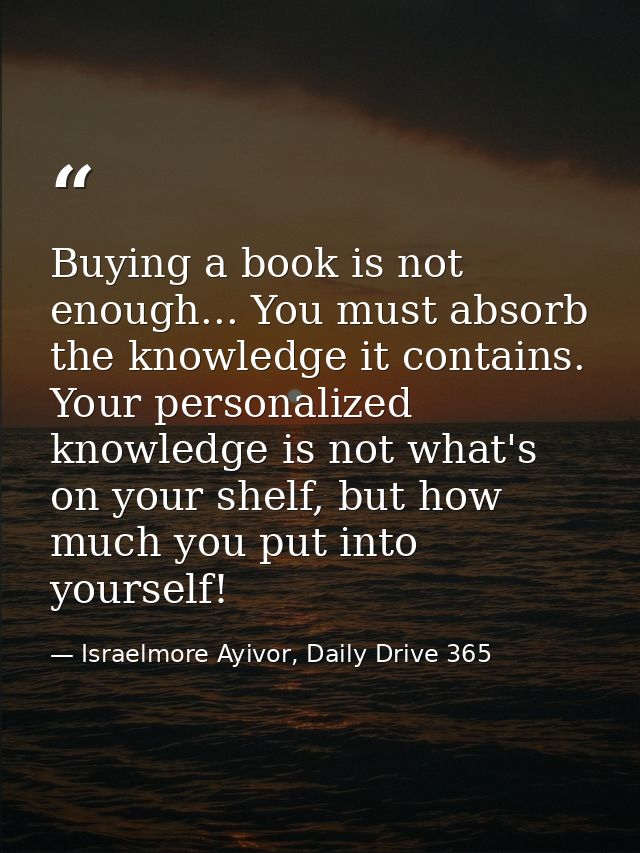 Buying a book is not enough... You must absorb the knowledge it contains. Your personalized knowledge is not what's on y — Israelmore Ayivor, Daily Drive 365
