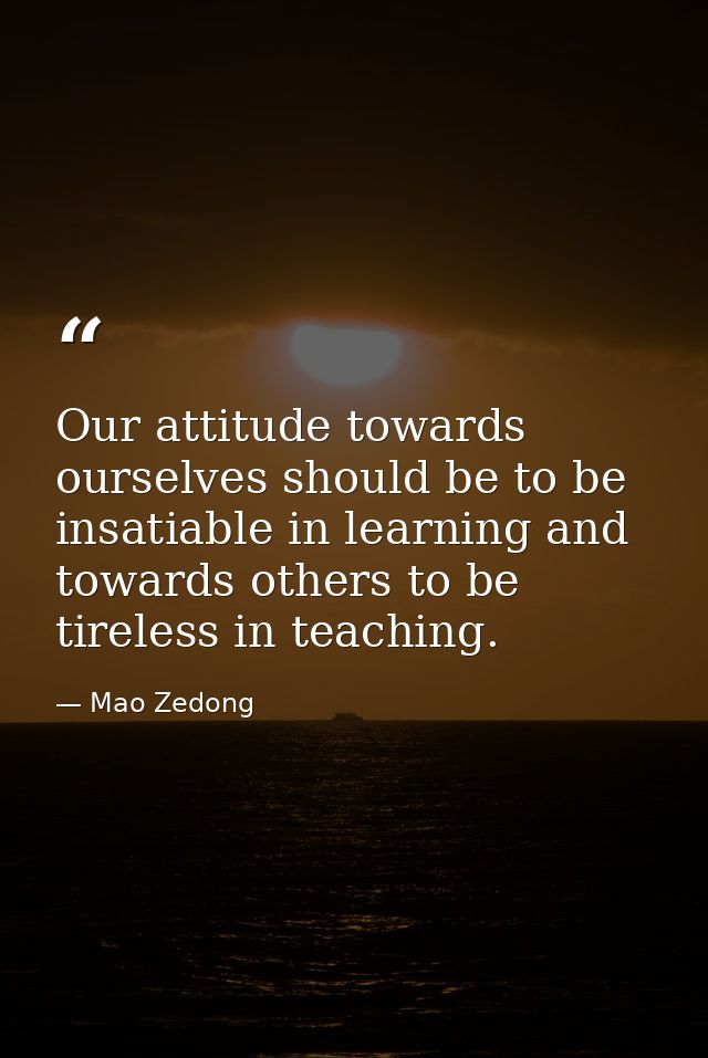 Our attitude towards ourselves should be to be insatiable in learning and towards others to be tireless in teaching. — Mao Zedong