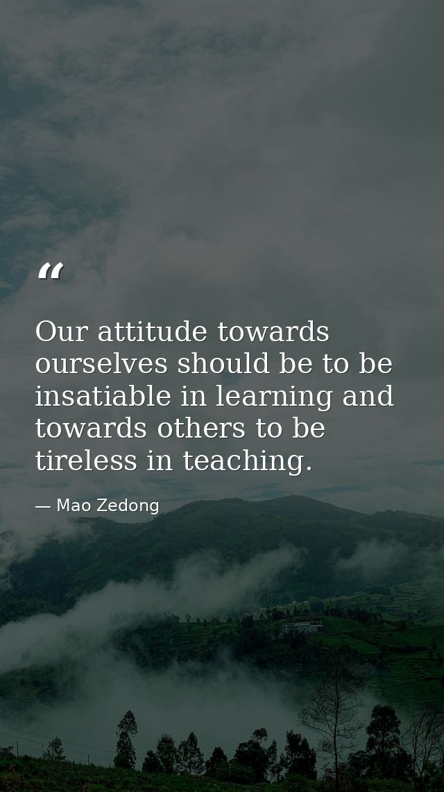 Our attitude towards ourselves should be to be insatiable in learning and towards others to be tireless in teaching. — Mao Zedong