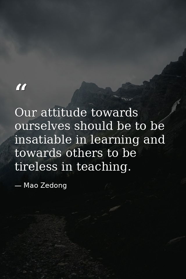 Our attitude towards ourselves should be to be insatiable in learning and towards others to be tireless in teaching. — Mao Zedong