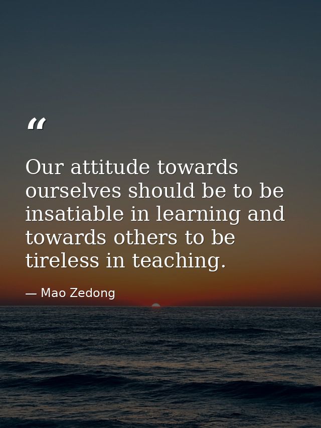 Our attitude towards ourselves should be to be insatiable in learning and towards others to be tireless in teaching. — Mao Zedong