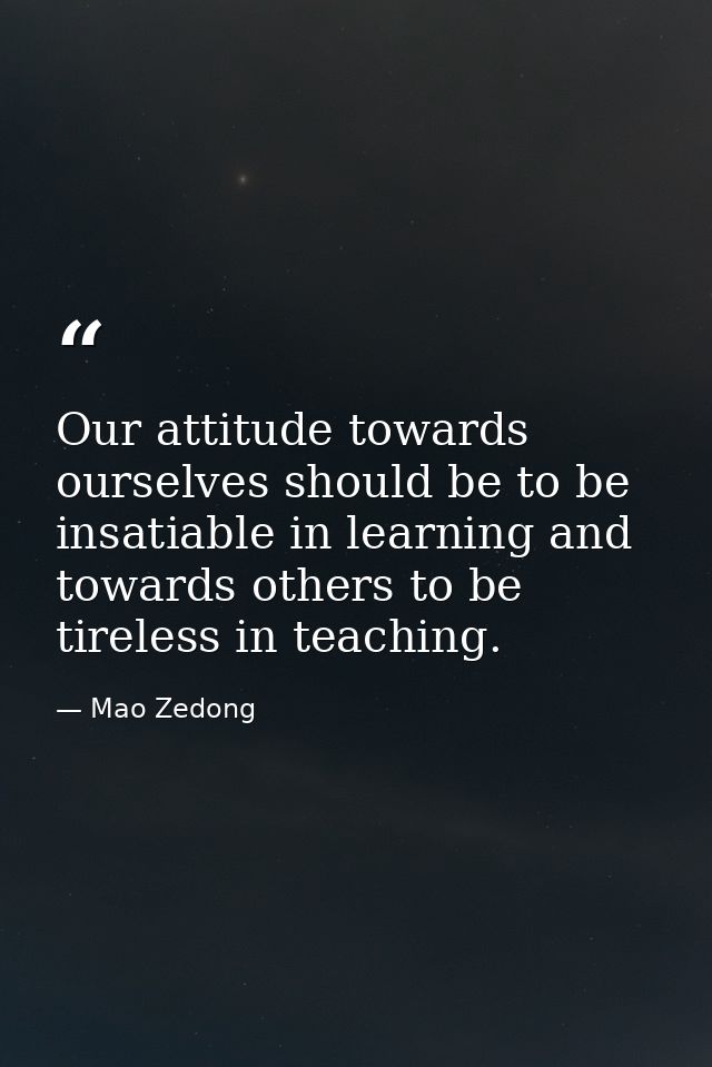 Our attitude towards ourselves should be to be insatiable in learning and towards others to be tireless in teaching. — Mao Zedong