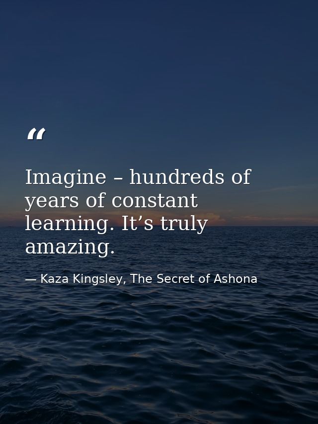 Imagine – hundreds of years of constant learning. It’s truly amazing. — Kaza Kingsley, The Secret of Ashona