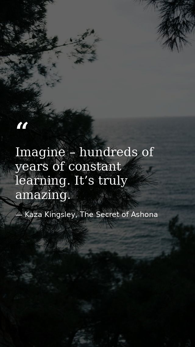 Imagine – hundreds of years of constant learning. It’s truly amazing. — Kaza Kingsley, The Secret of Ashona