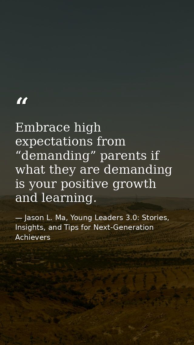 Embrace high expectations from “demanding” parents if what they are demanding is your positive growth and learning. — Jason L. Ma, Young Leaders 3.0: Stories, Insights, and Tips for Next-Generation Achievers