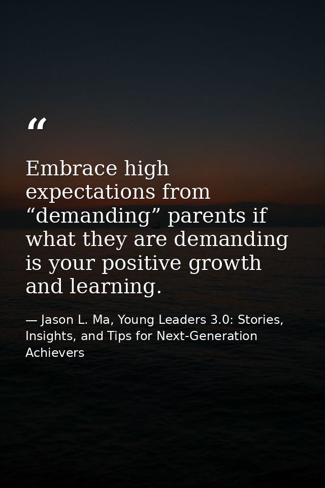 Embrace high expectations from “demanding” parents if what they are demanding is your positive growth and learning. — Jason L. Ma, Young Leaders 3.0: Stories, Insights, and Tips for Next-Generation Achievers