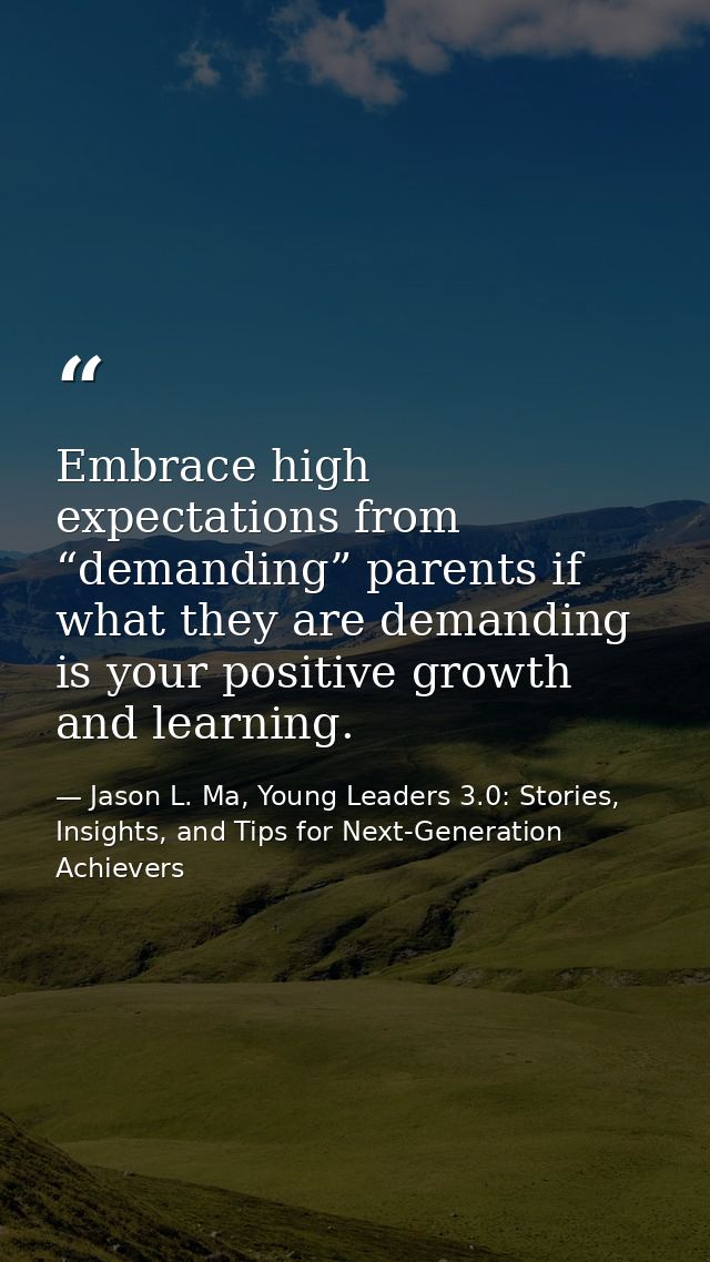 Embrace high expectations from “demanding” parents if what they are demanding is your positive growth and learning. — Jason L. Ma, Young Leaders 3.0: Stories, Insights, and Tips for Next-Generation Achievers