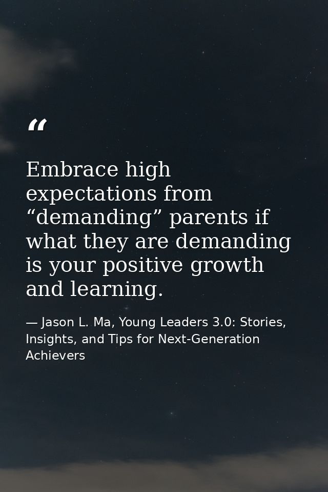 Embrace high expectations from “demanding” parents if what they are demanding is your positive growth and learning. — Jason L. Ma, Young Leaders 3.0: Stories, Insights, and Tips for Next-Generation Achievers
