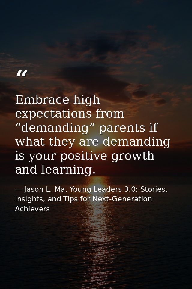Embrace high expectations from “demanding” parents if what they are demanding is your positive growth and learning. — Jason L. Ma, Young Leaders 3.0: Stories, Insights, and Tips for Next-Generation Achievers