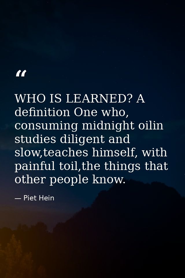 WHO IS LEARNED? A definition One who, consuming midnight oilin studies diligent and slow,teaches himself, with painful t — Piet Hein