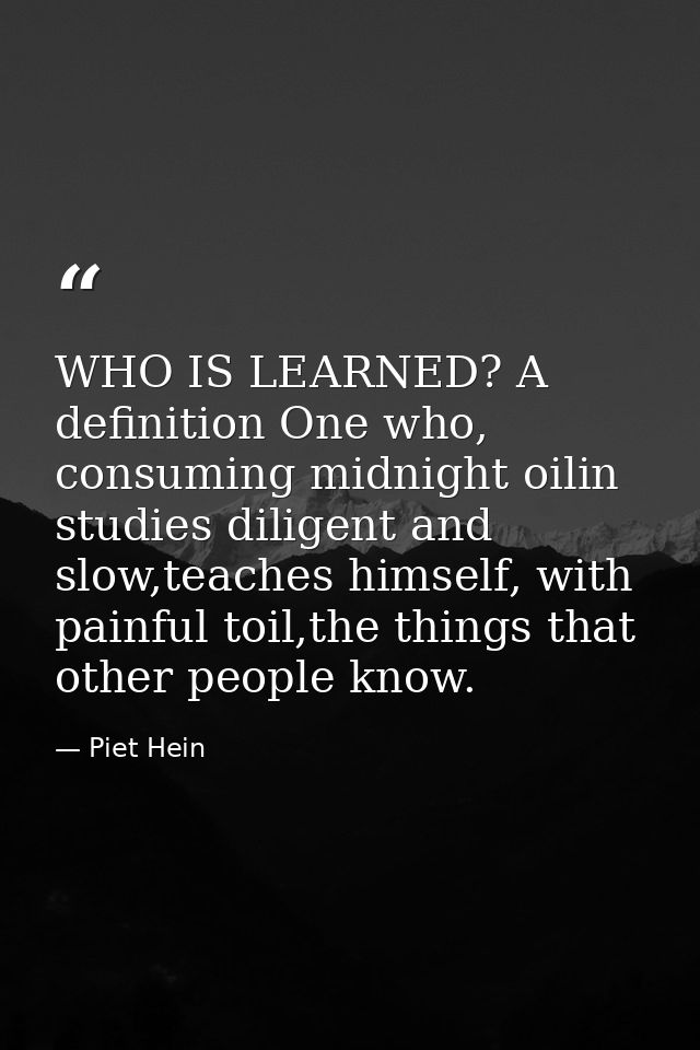 WHO IS LEARNED? A definition One who, consuming midnight oilin studies diligent and slow,teaches himself, with painful t — Piet Hein