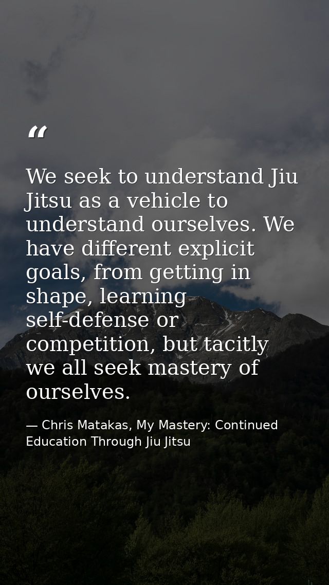 We seek to understand Jiu Jitsu as a vehicle to understand ourselves. We have different explicit goals, from getting in  — Chris Matakas, My Mastery: Continued Education Through Jiu Jitsu