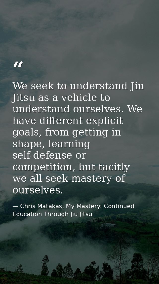 We seek to understand Jiu Jitsu as a vehicle to understand ourselves. We have different explicit goals, from getting in  — Chris Matakas, My Mastery: Continued Education Through Jiu Jitsu