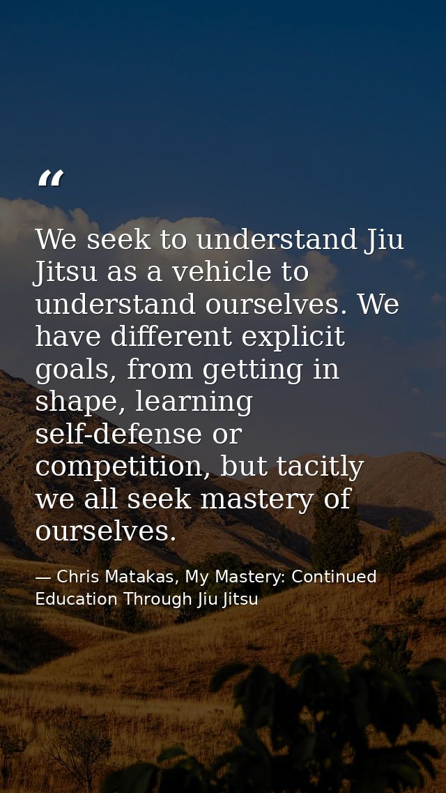 We seek to understand Jiu Jitsu as a vehicle to understand ourselves. We have different explicit goals, from getting in  — Chris Matakas, My Mastery: Continued Education Through Jiu Jitsu