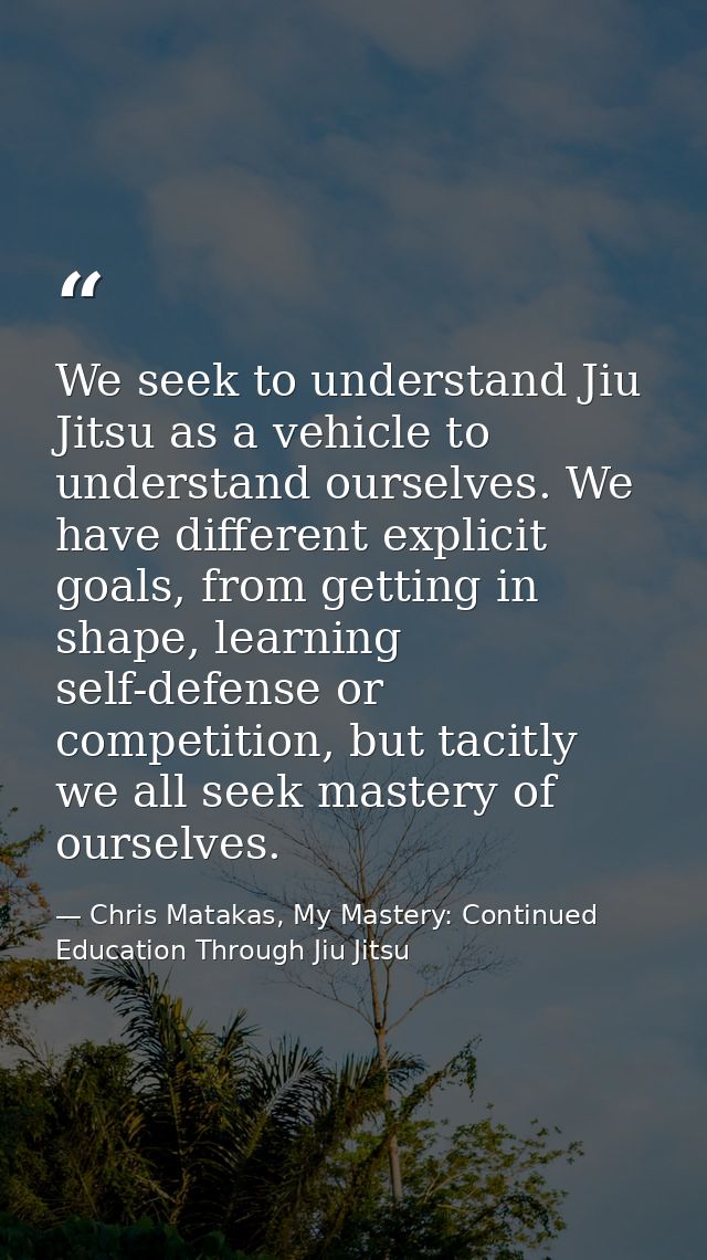 We seek to understand Jiu Jitsu as a vehicle to understand ourselves. We have different explicit goals, from getting in  — Chris Matakas, My Mastery: Continued Education Through Jiu Jitsu