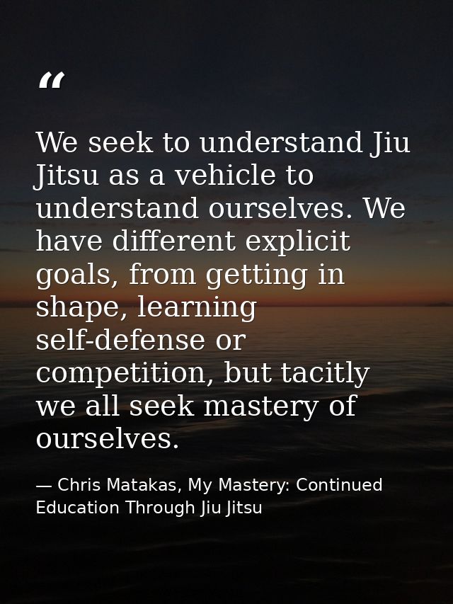 We seek to understand Jiu Jitsu as a vehicle to understand ourselves. We have different explicit goals, from getting in  — Chris Matakas, My Mastery: Continued Education Through Jiu Jitsu