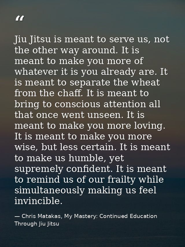 Jiu Jitsu is meant to serve us, not the other way around. It is meant to make you more of whatever it is you already are — Chris Matakas, My Mastery: Continued Education Through Jiu Jitsu