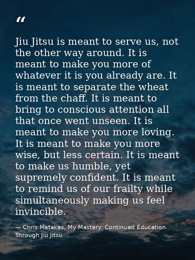 Jiu Jitsu is meant to serve us, not the other way around. It is meant to make you more of whatever it is you already are — Chris Matakas, My Mastery: Continued Education Through Jiu Jitsu