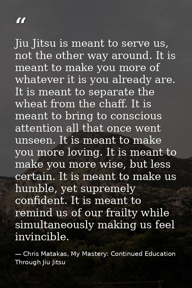 Jiu Jitsu is meant to serve us, not the other way around. It is meant to make you more of whatever it is you already are — Chris Matakas, My Mastery: Continued Education Through Jiu Jitsu
