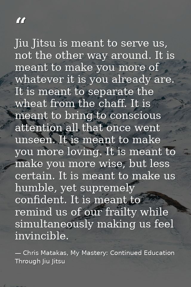 Jiu Jitsu is meant to serve us, not the other way around. It is meant to make you more of whatever it is you already are — Chris Matakas, My Mastery: Continued Education Through Jiu Jitsu