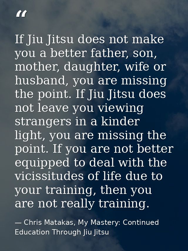 If Jiu Jitsu does not make you a better father, son, mother, daughter, wife or husband, you are missing the point. If Ji — Chris Matakas, My Mastery: Continued Education Through Jiu Jitsu