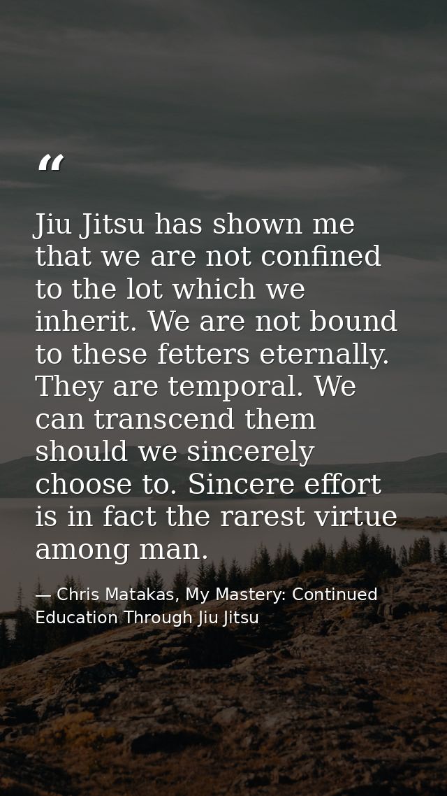 Jiu Jitsu has shown me that we are not confined to the lot which we inherit. We are not bound to these fetters eternally — Chris Matakas, My Mastery: Continued Education Through Jiu Jitsu
