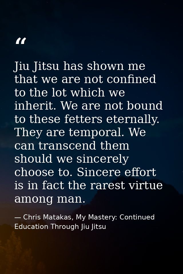 Jiu Jitsu has shown me that we are not confined to the lot which we inherit. We are not bound to these fetters eternally — Chris Matakas, My Mastery: Continued Education Through Jiu Jitsu