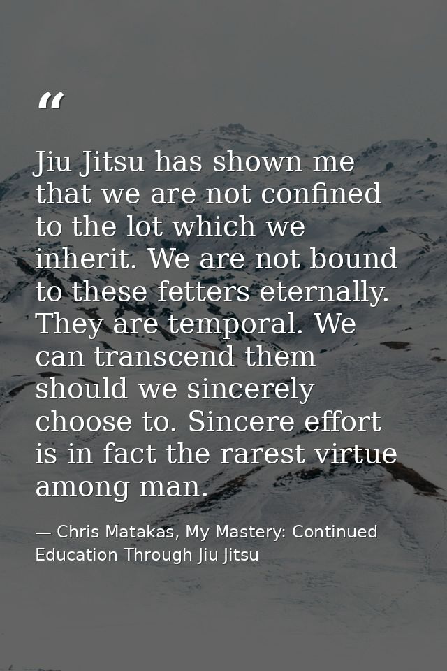 Jiu Jitsu has shown me that we are not confined to the lot which we inherit. We are not bound to these fetters eternally — Chris Matakas, My Mastery: Continued Education Through Jiu Jitsu