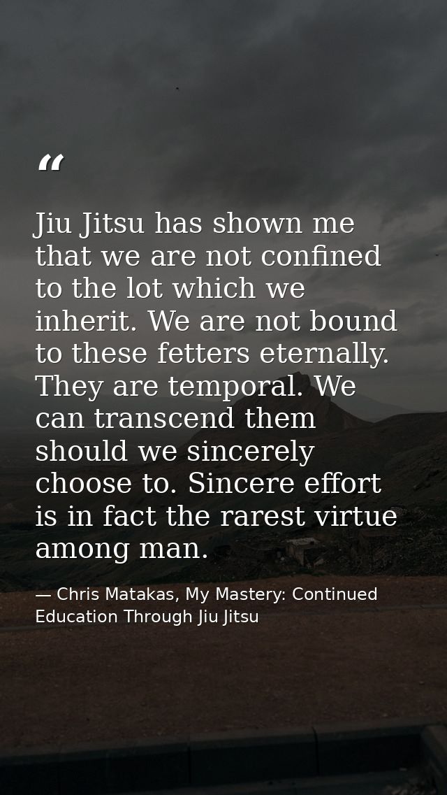 Jiu Jitsu has shown me that we are not confined to the lot which we inherit. We are not bound to these fetters eternally — Chris Matakas, My Mastery: Continued Education Through Jiu Jitsu