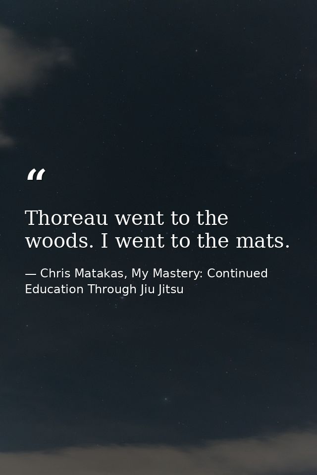 Thoreau went to the woods. I went to the mats. — Chris Matakas, My Mastery: Continued Education Through Jiu Jitsu