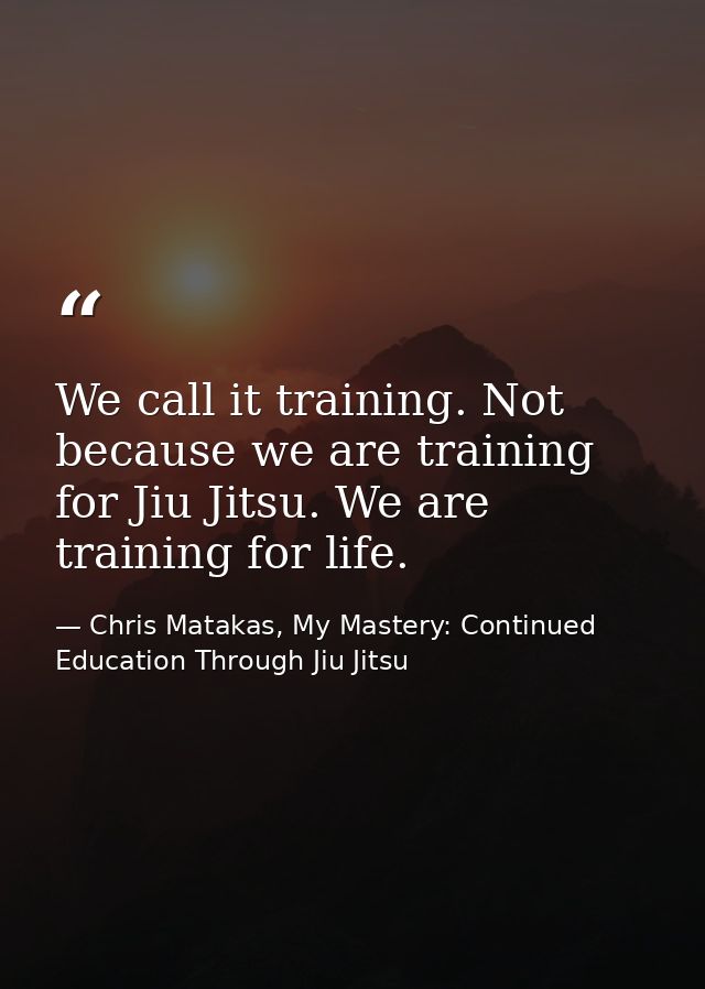 We call it training. Not because we are training for Jiu Jitsu. We are training for life. — Chris Matakas, My Mastery: Continued Education Through Jiu Jitsu