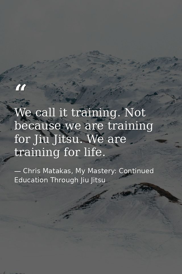 We call it training. Not because we are training for Jiu Jitsu. We are training for life. — Chris Matakas, My Mastery: Continued Education Through Jiu Jitsu