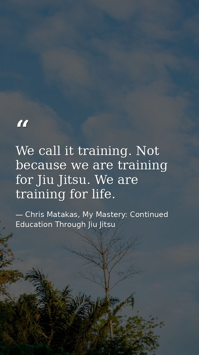 We call it training. Not because we are training for Jiu Jitsu. We are training for life. — Chris Matakas, My Mastery: Continued Education Through Jiu Jitsu