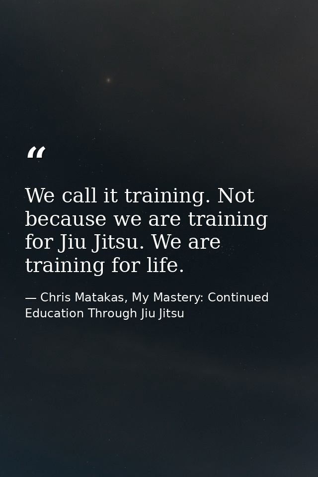 We call it training. Not because we are training for Jiu Jitsu. We are training for life. — Chris Matakas, My Mastery: Continued Education Through Jiu Jitsu