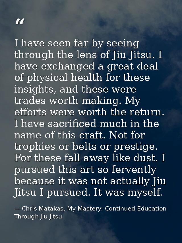 I have seen far by seeing through the lens of Jiu Jitsu. I have exchanged a great deal of physical health for these insi — Chris Matakas, My Mastery: Continued Education Through Jiu Jitsu