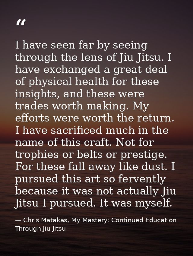 I have seen far by seeing through the lens of Jiu Jitsu. I have exchanged a great deal of physical health for these insi — Chris Matakas, My Mastery: Continued Education Through Jiu Jitsu