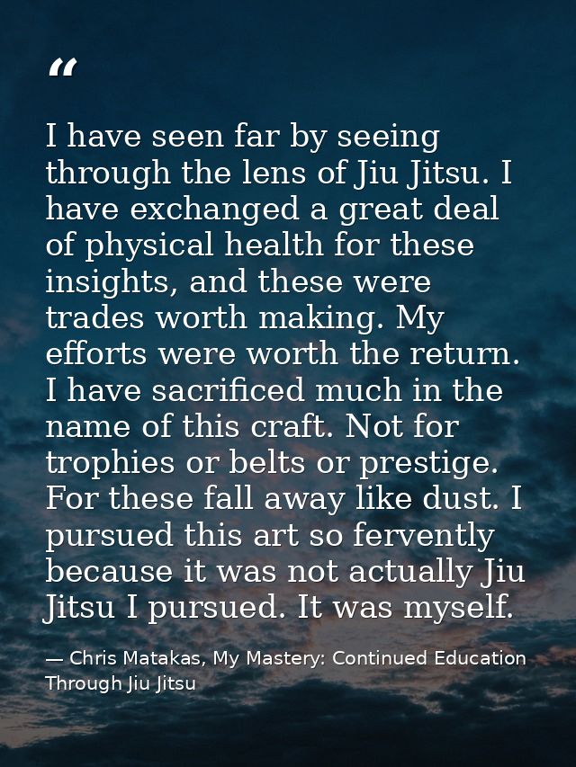 I have seen far by seeing through the lens of Jiu Jitsu. I have exchanged a great deal of physical health for these insi — Chris Matakas, My Mastery: Continued Education Through Jiu Jitsu