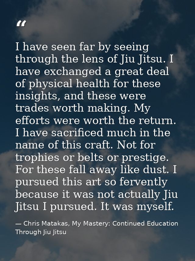 I have seen far by seeing through the lens of Jiu Jitsu. I have exchanged a great deal of physical health for these insi — Chris Matakas, My Mastery: Continued Education Through Jiu Jitsu