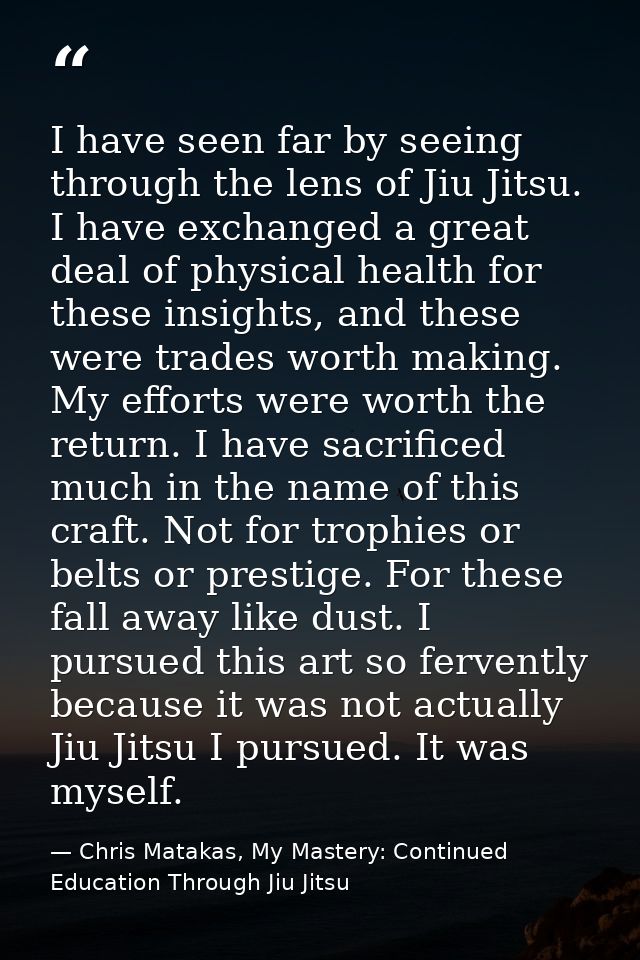 I have seen far by seeing through the lens of Jiu Jitsu. I have exchanged a great deal of physical health for these insi — Chris Matakas, My Mastery: Continued Education Through Jiu Jitsu