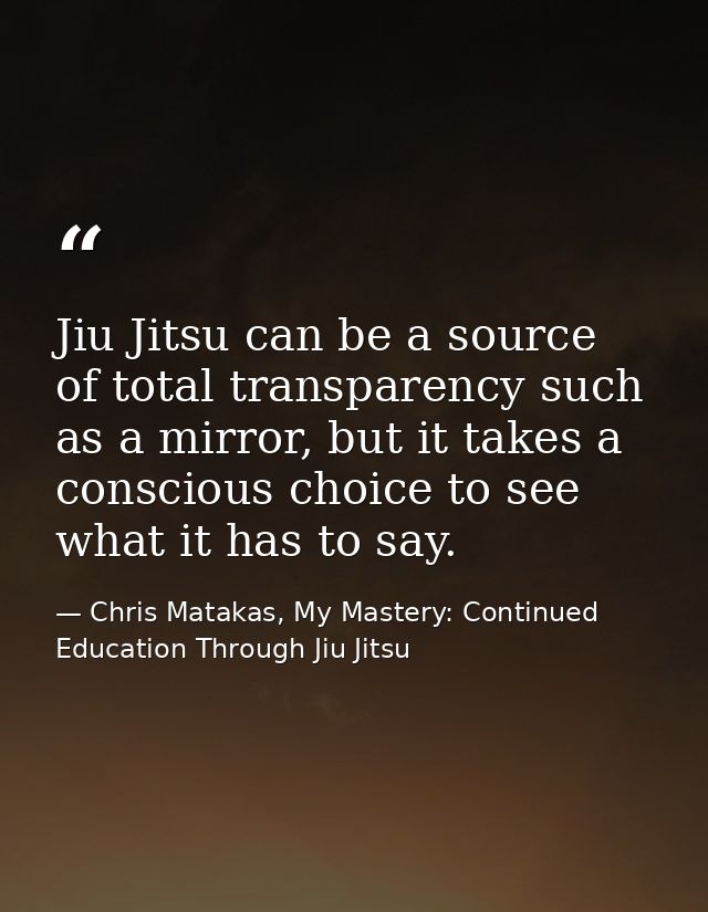 Jiu Jitsu can be a source of total transparency such as a mirror, but it takes a conscious choice to see what it has to  — Chris Matakas, My Mastery: Continued Education Through Jiu Jitsu