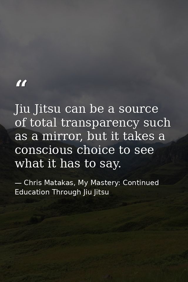 Jiu Jitsu can be a source of total transparency such as a mirror, but it takes a conscious choice to see what it has to  — Chris Matakas, My Mastery: Continued Education Through Jiu Jitsu
