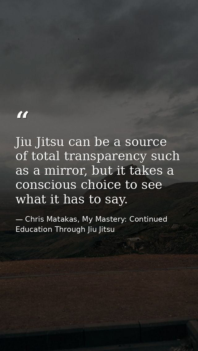 Jiu Jitsu can be a source of total transparency such as a mirror, but it takes a conscious choice to see what it has to  — Chris Matakas, My Mastery: Continued Education Through Jiu Jitsu