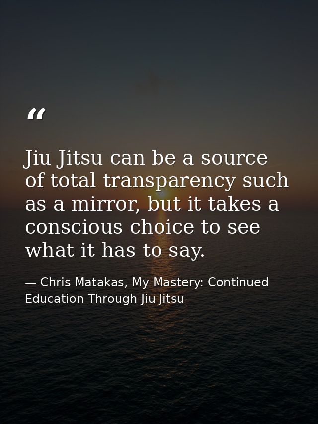 Jiu Jitsu can be a source of total transparency such as a mirror, but it takes a conscious choice to see what it has to  — Chris Matakas, My Mastery: Continued Education Through Jiu Jitsu