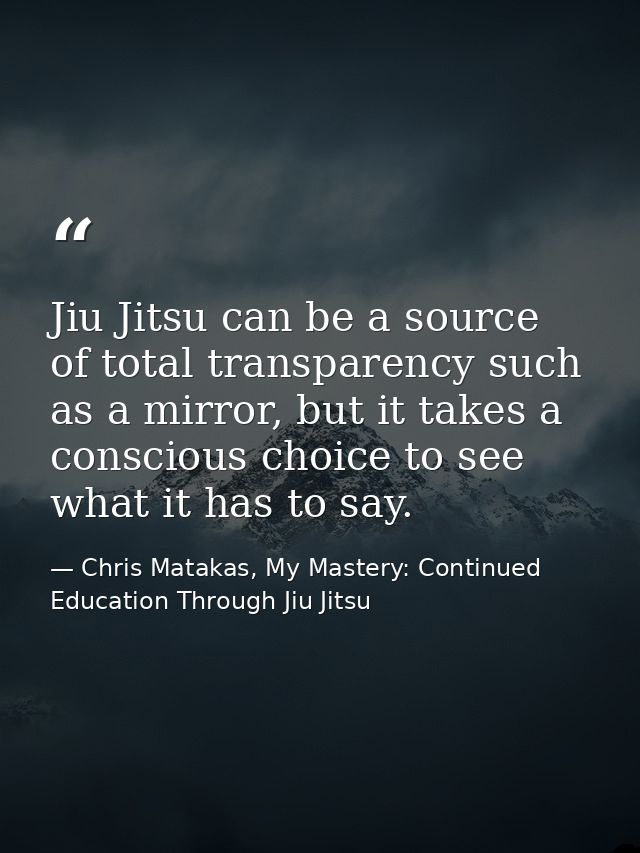 Jiu Jitsu can be a source of total transparency such as a mirror, but it takes a conscious choice to see what it has to  — Chris Matakas, My Mastery: Continued Education Through Jiu Jitsu