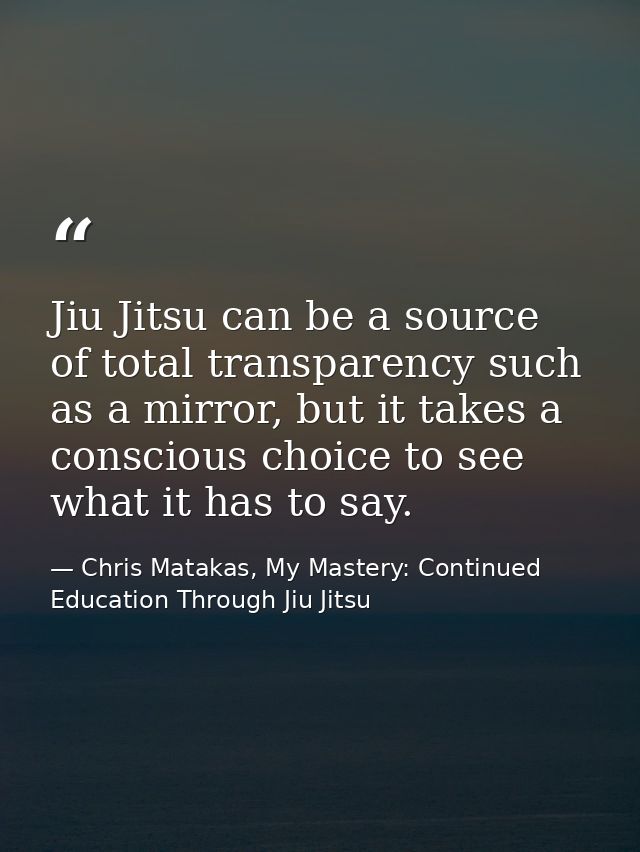 Jiu Jitsu can be a source of total transparency such as a mirror, but it takes a conscious choice to see what it has to  — Chris Matakas, My Mastery: Continued Education Through Jiu Jitsu