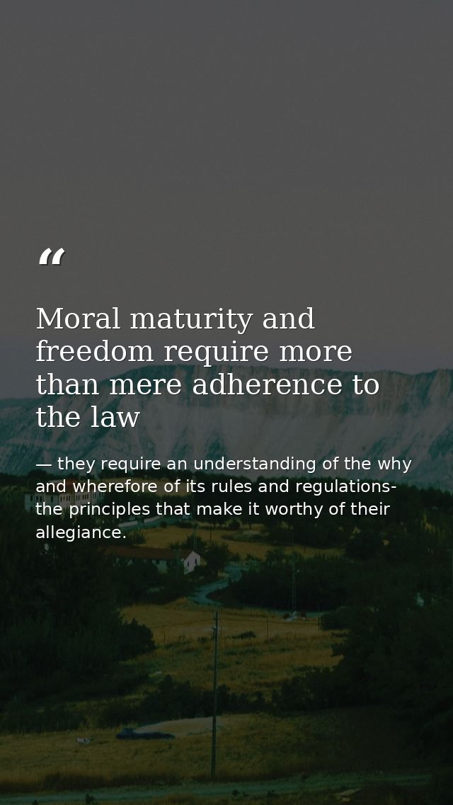 Moral maturity and freedom require more than mere adherence to the law — they require an understanding of the why and wherefore of its rules and regulations- the principles that make it worthy of their allegiance.