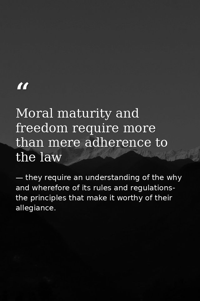Moral maturity and freedom require more than mere adherence to the law — they require an understanding of the why and wherefore of its rules and regulations- the principles that make it worthy of their allegiance.