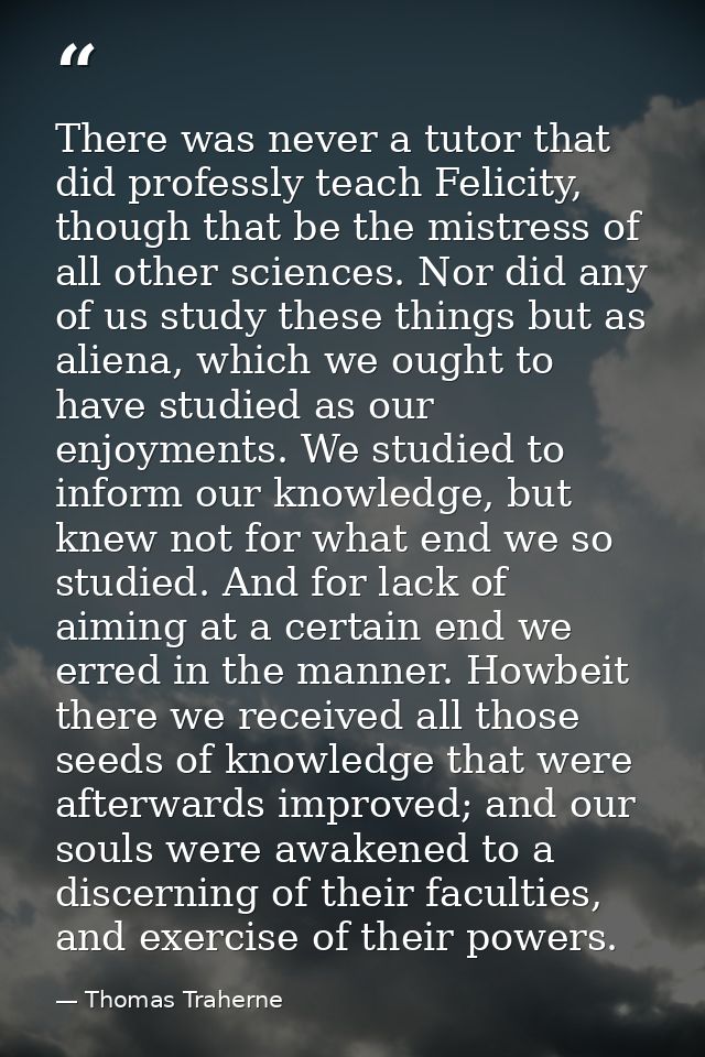 There was never a tutor that did professly teach Felicity, though that be the mistress of all other sciences. Nor did an — Thomas Traherne