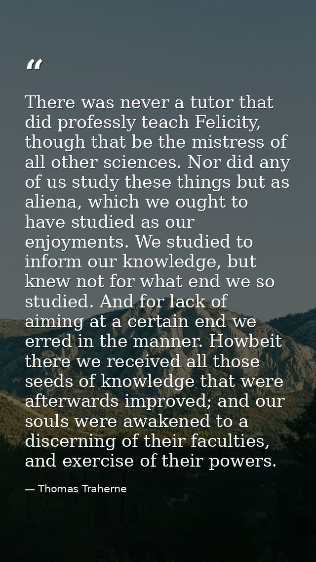 There was never a tutor that did professly teach Felicity, though that be the mistress of all other sciences. Nor did an — Thomas Traherne